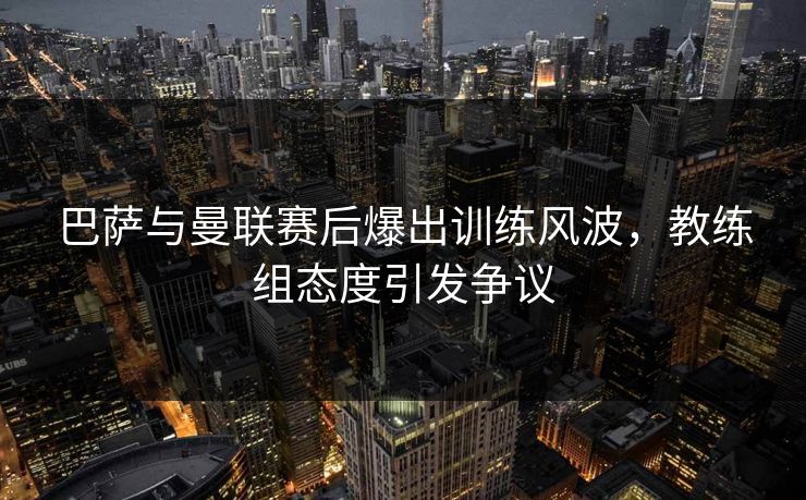 巴萨与曼联赛后爆出训练风波,教练组态度引发争议 巴萨与曼联赛后爆出训练风波,教练组态度引发争议