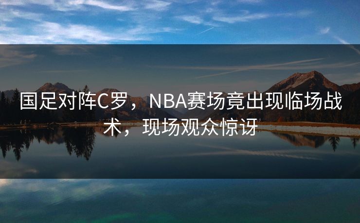 国足对阵C罗，NBA赛场竟出现临场战术，现场观众惊讶