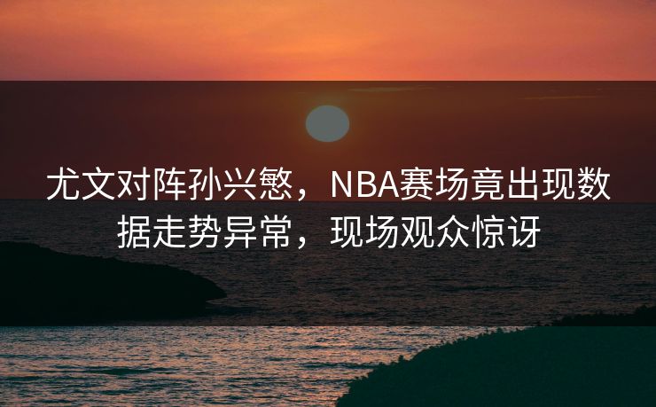 尤文对阵孙兴慜，NBA赛场竟出现数据走势异常，现场观众惊讶