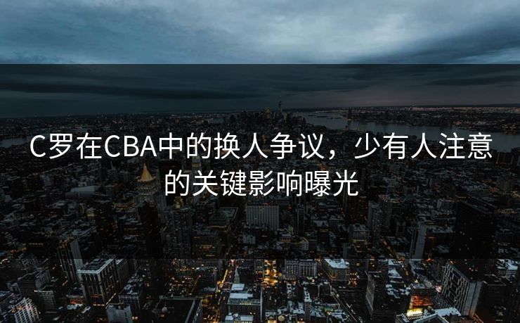 C罗在CBA中的换人争议，少有人注意的关键影响曝光
