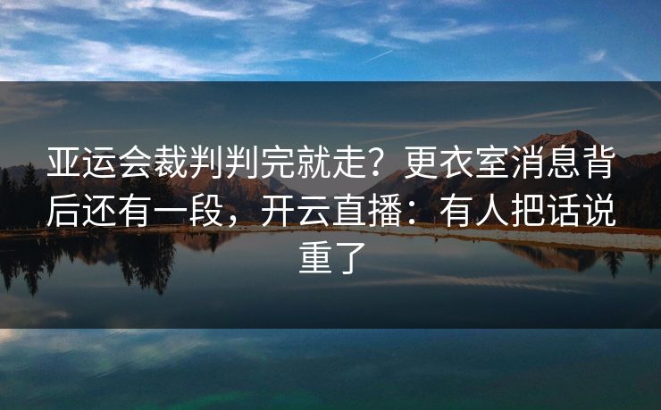 亚运会裁判判完就走？更衣室消息背后还有一段，开云直播：有人把话说重了