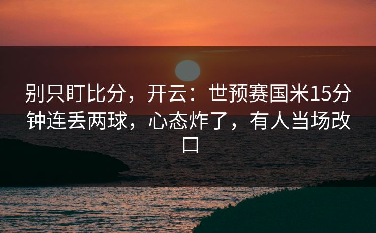 别只盯比分，开云：世预赛国米15分钟连丢两球，心态炸了，有人当场改口