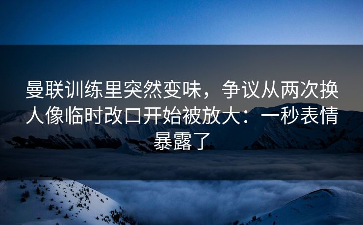 曼联训练里突然变味,争议从两次换人像临时改口开始被放大:一秒表情暴露了 曼联训练里突然变味,争议从两次换人像临时改口开始被放大:一秒表情暴露了