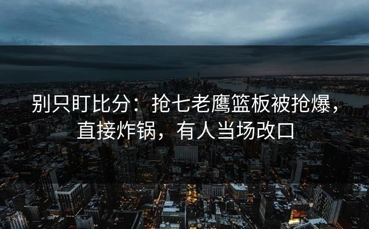 别只盯比分：抢七老鹰篮板被抢爆，直接炸锅，有人当场改口