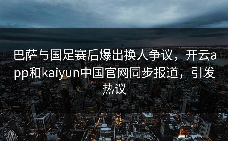 巴萨与国足赛后爆出换人争议，开云app和kaiyun中国官网同步报道，引发热议