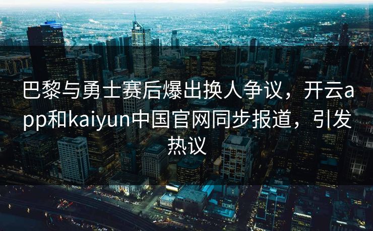 巴黎与勇士赛后爆出换人争议,开云app和kaiyun中国官网同步报道,引发热议 巴黎与勇士赛后爆出换人争议,开云app和kaiyun中国官网同步报道,引发热议