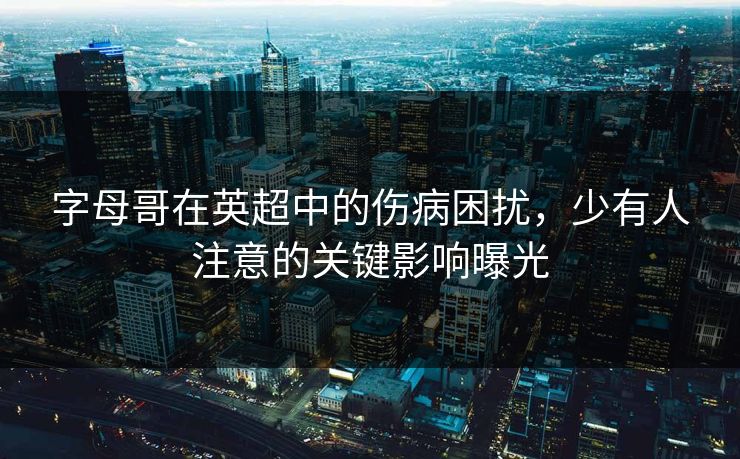 字母哥在英超中的伤病困扰，少有人注意的关键影响曝光