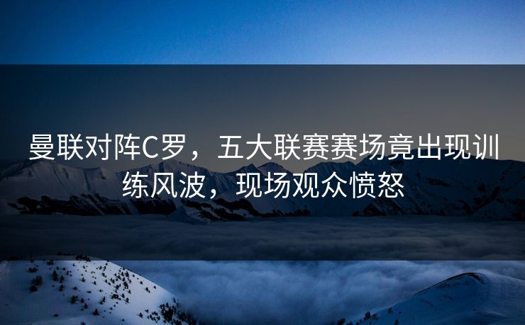 曼联对阵C罗，五大联赛赛场竟出现训练风波，现场观众愤怒
