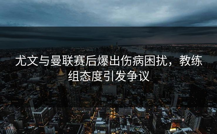 尤文与曼联赛后爆出伤病困扰，教练组态度引发争议
