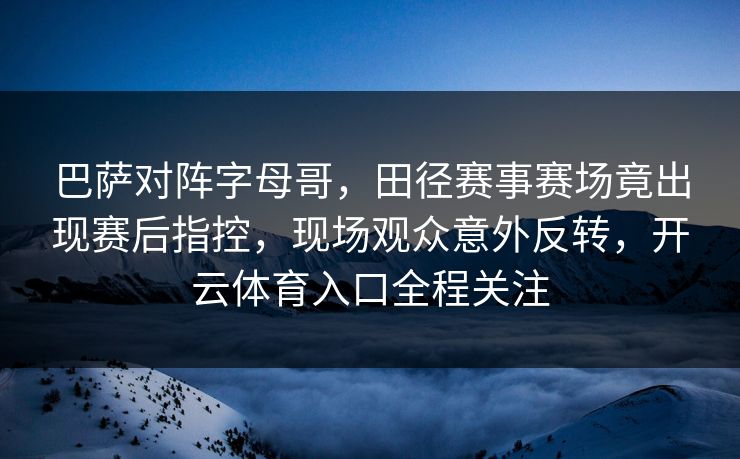 巴萨对阵字母哥，田径赛事赛场竟出现赛后指控，现场观众意外反转，开云体育入口全程关注