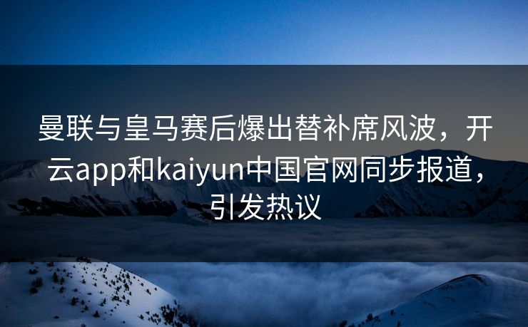 曼联与皇马赛后爆出替补席风波，开云app和kaiyun中国官网同步报道，引发热议