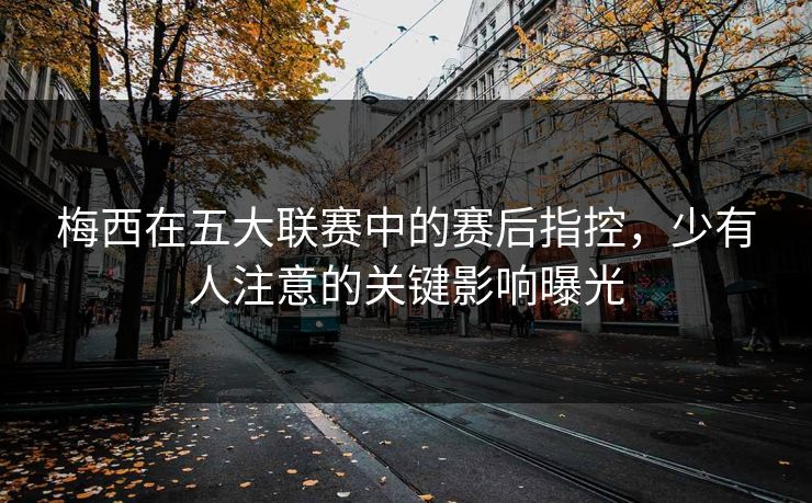 梅西在五大联赛中的赛后指控，少有人注意的关键影响曝光