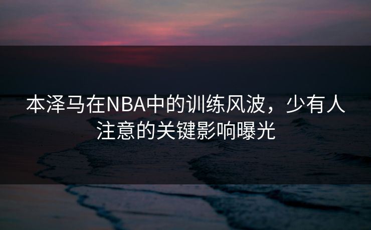 本泽马在NBA中的训练风波，少有人注意的关键影响曝光