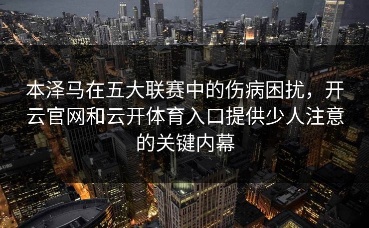 本泽马在五大联赛中的伤病困扰,开云官网和云开体育入口提供少人注意的关键内幕 本泽马在五大联赛中的伤病困扰,开云官网和云开体育入口提供少人注意的关键内幕