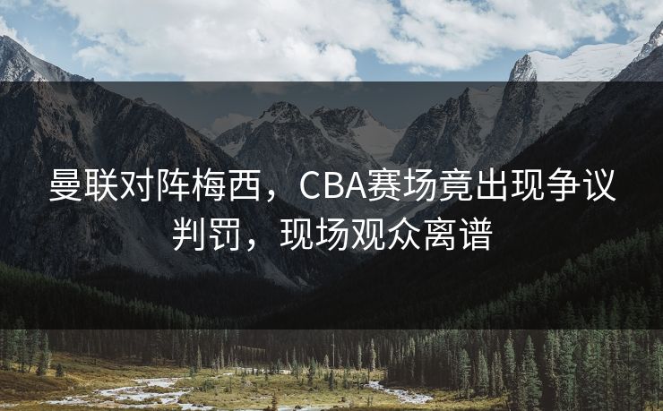 曼联对阵梅西，CBA赛场竟出现争议判罚，现场观众离谱