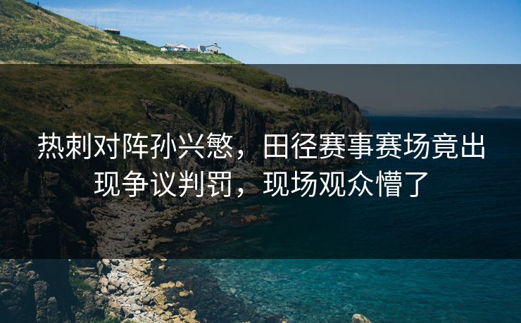 热刺对阵孙兴慜,田径赛事赛场竟出现争议判罚,现场观众懵了 热刺对阵孙兴慜,田径赛事赛场竟出现争议判罚,现场观众懵了