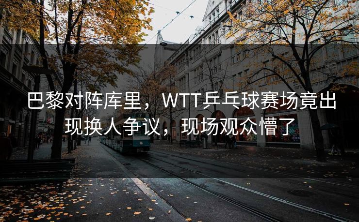 巴黎对阵库里，WTT乒乓球赛场竟出现换人争议，现场观众懵了