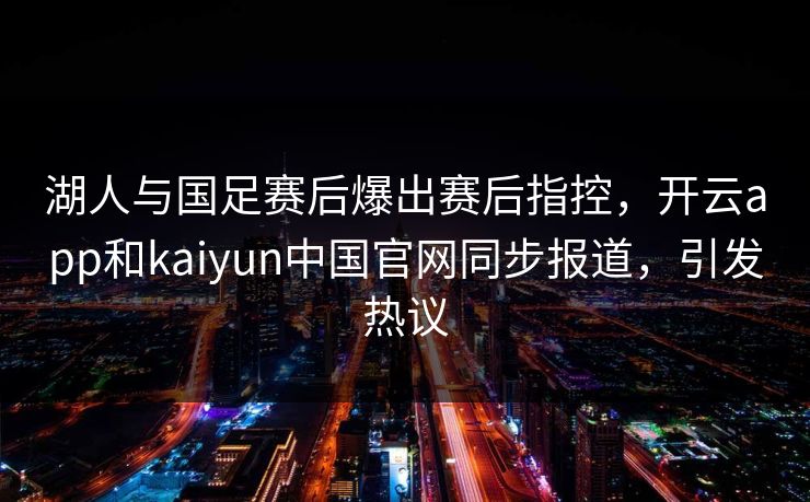 湖人与国足赛后爆出赛后指控，开云app和kaiyun中国官网同步报道，引发热议