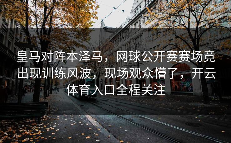 皇马对阵本泽马，网球公开赛赛场竟出现训练风波，现场观众懵了，开云体育入口全程关注