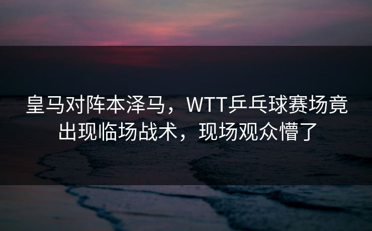 皇马对阵本泽马，WTT乒乓球赛场竟出现临场战术，现场观众懵了
