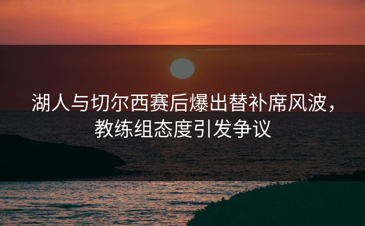 湖人与切尔西赛后爆出替补席风波，教练组态度引发争议