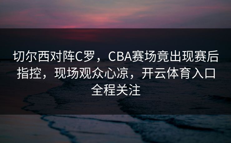 切尔西对阵C罗,CBA赛场竟出现赛后指控,现场观众心凉,开云体育入口全程关注 切尔西对阵C罗,CBA赛场竟出现赛后指控,现场观众心凉,开云体育入口全程关注