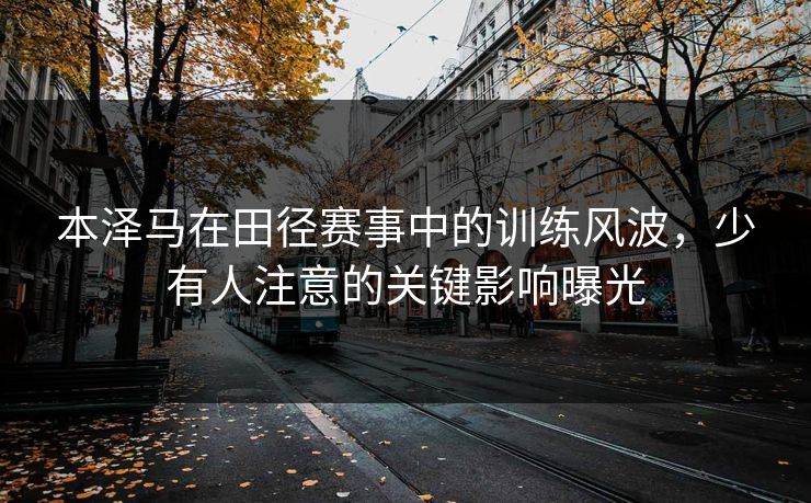 本泽马在田径赛事中的训练风波，少有人注意的关键影响曝光