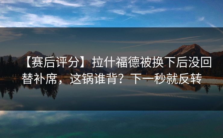 【赛后评分】拉什福德被换下后没回替补席,这锅谁背?下一秒就反转 【赛后评分】拉什福德被换下后没回替补席,这锅谁背?下一秒就反转